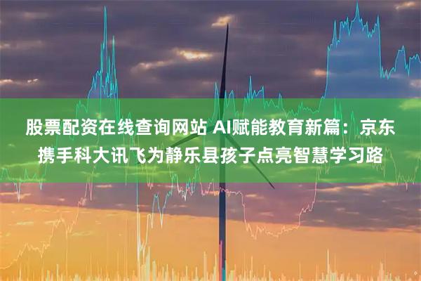 股票配资在线查询网站 AI赋能教育新篇：京东携手科大讯飞为静乐县孩子点亮智慧学习路