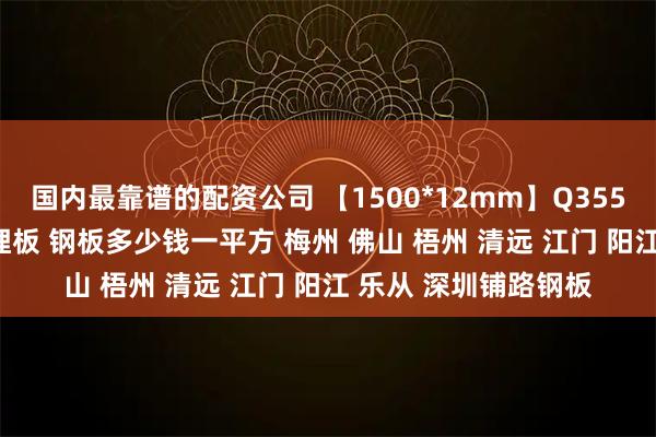国内最靠谱的配资公司 【1500*12mm】Q355B钢板 热轧钢板 预埋板 钢板多少钱一平方 梅州 佛山 梧州 清远 江门 阳江 乐从 深圳铺路钢板