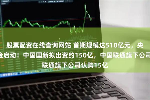 股票配资在线查询网站 首期规模达510亿元，央企战新基金启动！中国国新拟出资约150亿，中国联通旗下公司认购15亿