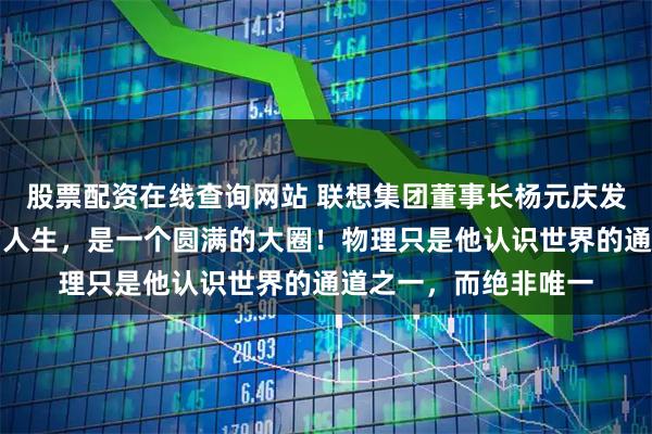 股票配资在线查询网站 联想集团董事长杨元庆发文悼念杨振宁：您的人生，是一个圆满的大圈！物理只是他认识世界的通道之一，而绝非唯一