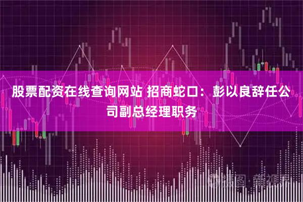 股票配资在线查询网站 招商蛇口：彭以良辞任公司副总经理职务