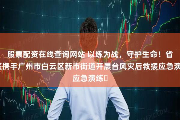 股票配资在线查询网站 以练为战，守护生命！省二医携手广州市白云区新市街道开展台风灾后救援应急演练​