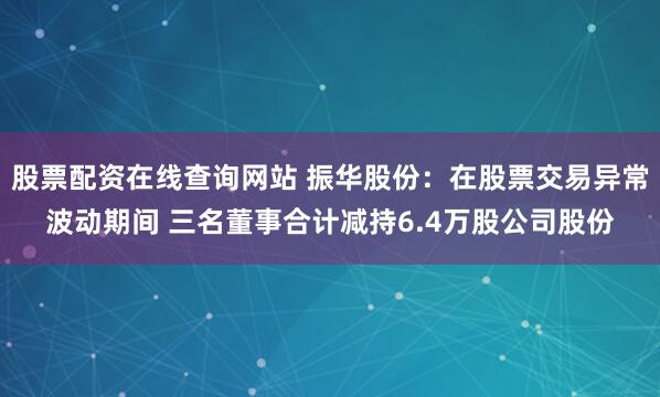 股票配资在线查询网站 振华股份：在股票交易异常波动期间 三名董事合计减持6.4万股公司股份