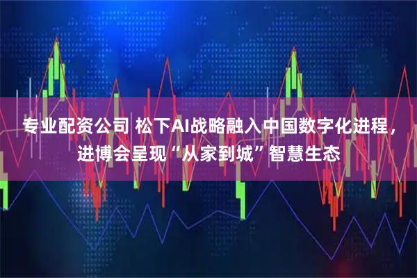 专业配资公司 松下AI战略融入中国数字化进程，进博会呈现“从家到城”智慧生态