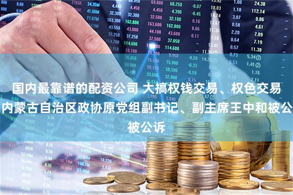 国内最靠谱的配资公司 大搞权钱交易、权色交易！内蒙古自治区政协原党组副书记、副主席王中和被公诉