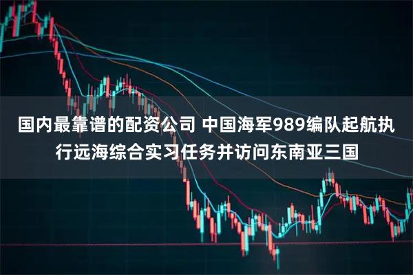 国内最靠谱的配资公司 中国海军989编队起航执行远海综合实习任务并访问东南亚三国