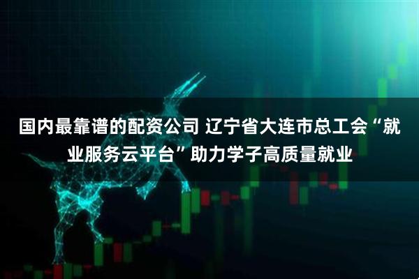 国内最靠谱的配资公司 辽宁省大连市总工会“就业服务云平台”助力学子高质量就业