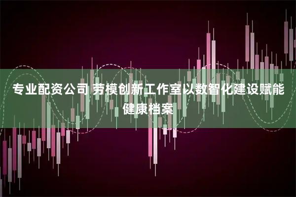 专业配资公司 劳模创新工作室以数智化建设赋能健康档案