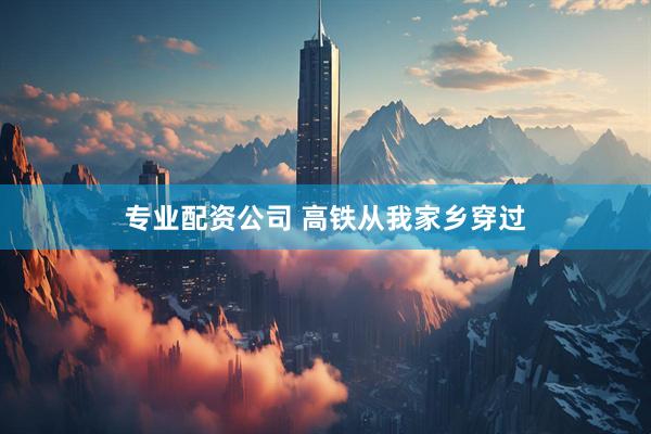 专业配资公司 高铁从我家乡穿过