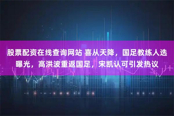 股票配资在线查询网站 喜从天降，国足教练人选曝光，高洪波重返国足，宋凯认可引发热议