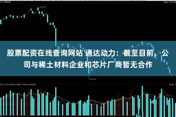 股票配资在线查询网站 通达动力：截至目前，公司与稀土材料企业和芯片厂商暂无合作