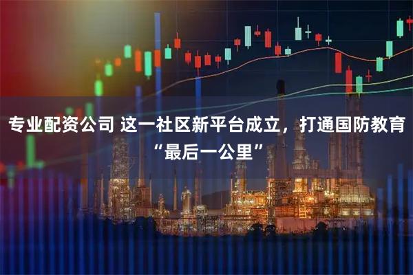专业配资公司 这一社区新平台成立，打通国防教育“最后一公里”