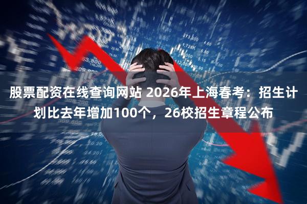 股票配资在线查询网站 2026年上海春考：招生计划比去年增加100个，26校招生章程公布