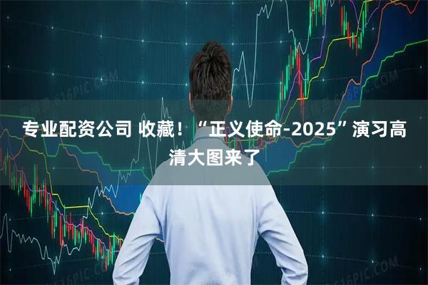 专业配资公司 收藏！“正义使命-2025”演习高清大图来了