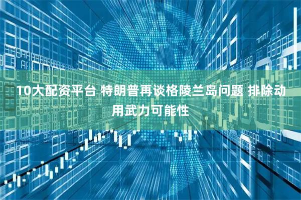 10大配资平台 特朗普再谈格陵兰岛问题 排除动用武力可能性