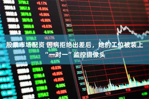 股票市场配资 因病拒绝出差后，她的工位被装上“一对一”监控摄像头