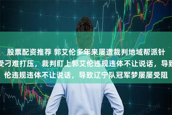 股票配资推荐 郭艾伦多年来屡遭裁判地域帮派针对，郭导带队巅峰期屡受刁难打压，裁判盯上郭艾伦违规违体不让说话，导致辽宁队冠军梦屡屡受阻