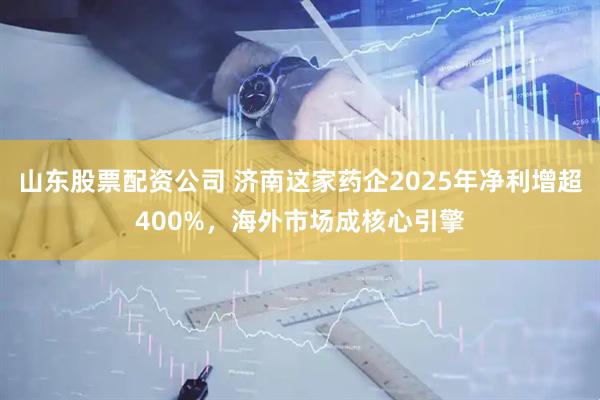 山东股票配资公司 济南这家药企2025年净利增超400%，海外市场成核心引擎