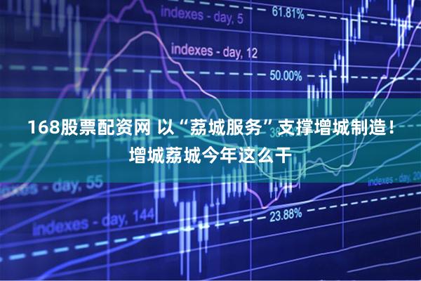 168股票配资网 以“荔城服务”支撑增城制造！增城荔城今年这么干