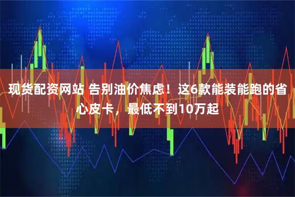 现货配资网站 告别油价焦虑！这6款能装能跑的省心皮卡，最低不到10万起