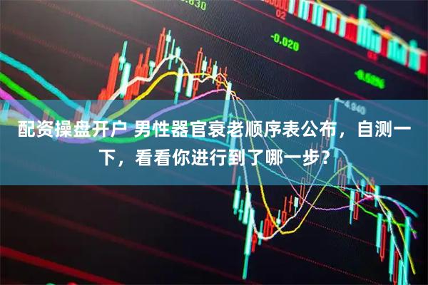 配资操盘开户 男性器官衰老顺序表公布，自测一下，看看你进行到了哪一步？