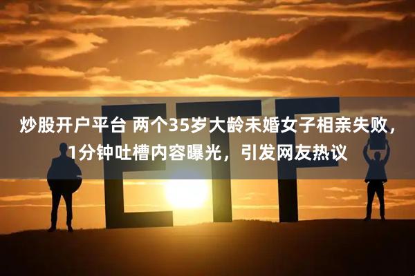 炒股开户平台 两个35岁大龄未婚女子相亲失败，1分钟吐槽内容曝光，引发网友热议