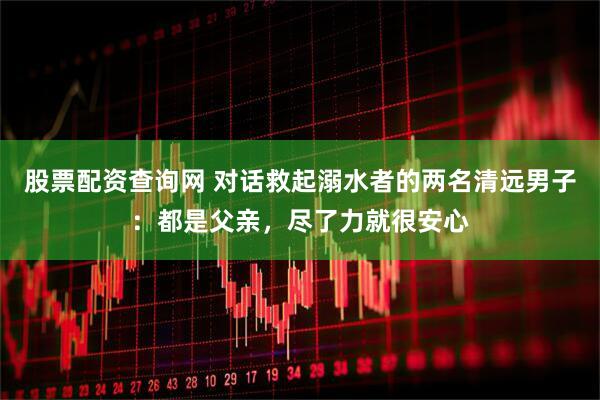 股票配资查询网 对话救起溺水者的两名清远男子：都是父亲，尽了力就很安心