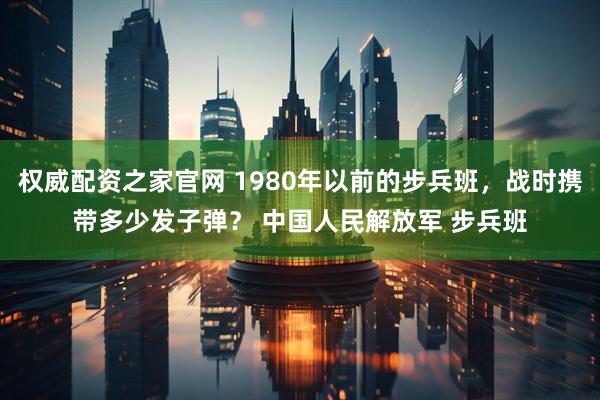 权威配资之家官网 1980年以前的步兵班，战时携带多少发子弹？ 中国人民解放军 步兵班