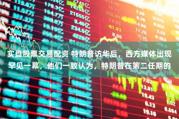 实盘股票交易配资 特朗普访华后，西方媒体出现罕见一幕，他们一致认为，特朗普在第二任期的