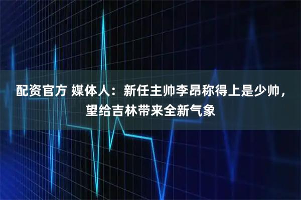 配资官方 媒体人：新任主帅李昂称得上是少帅，望给吉林带来全新气象