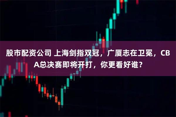 股市配资公司 上海剑指双冠，广厦志在卫冕，CBA总决赛即将开打，你更看好谁？