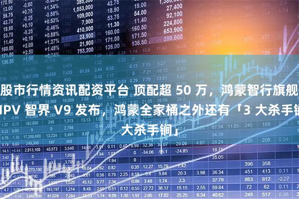 股市行情资讯配资平台 顶配超 50 万，鸿蒙智行旗舰 MPV 智界 V9 发布，鸿蒙全家桶之外还有「3 大杀手锏」