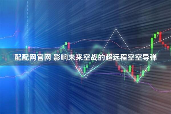 配配网官网 影响未来空战的超远程空空导弹