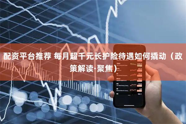 配资平台推荐 每月超千元长护险待遇如何撬动（政策解读·聚焦）
