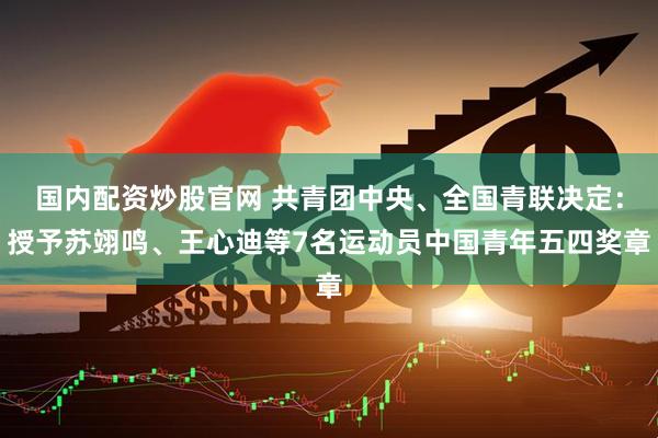 国内配资炒股官网 共青团中央、全国青联决定：授予苏翊鸣、王心迪等7名运动员中国青年五四奖章