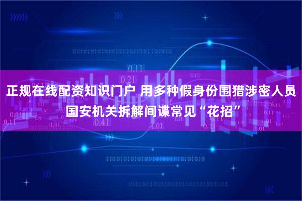 正规在线配资知识门户 用多种假身份围猎涉密人员 国安机关拆解间谍常见“花招”