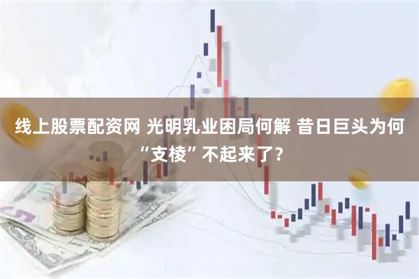 线上股票配资网 光明乳业困局何解 昔日巨头为何“支棱”不起来了?