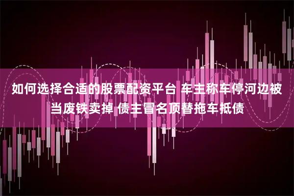如何选择合适的股票配资平台 车主称车停河边被当废铁卖掉 债主冒名顶替拖车抵债